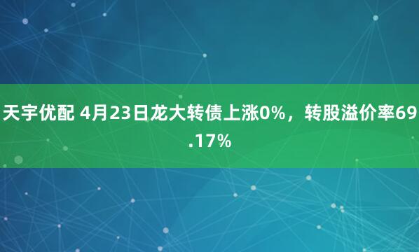 天宇优配 4月23日龙大转债上涨0%，转股溢价率69.17%
