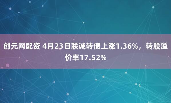 创元网配资 4月23日联诚转债上涨1.36%，转股溢价率17.52%