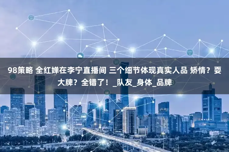 98策略 全红婵在李宁直播间 三个细节体现真实人品 矫情？耍大牌？全错了！_队友_身体_品牌