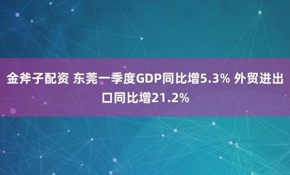 金斧子配资 东莞一季度GDP同比增5.3% 外贸进出口同比增21.2%
