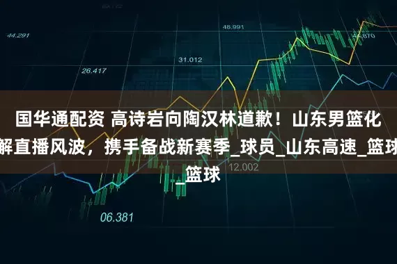 国华通配资 高诗岩向陶汉林道歉！山东男篮化解直播风波，携手备战新赛季_球员_山东高速_篮球