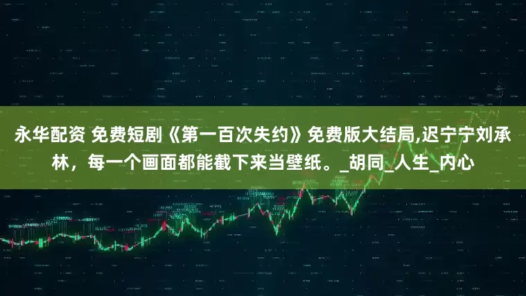 永华配资 免费短剧《第一百次失约》免费版大结局,迟宁宁刘承林，每一个画面都能截下来当壁纸。_胡同_人生_内心