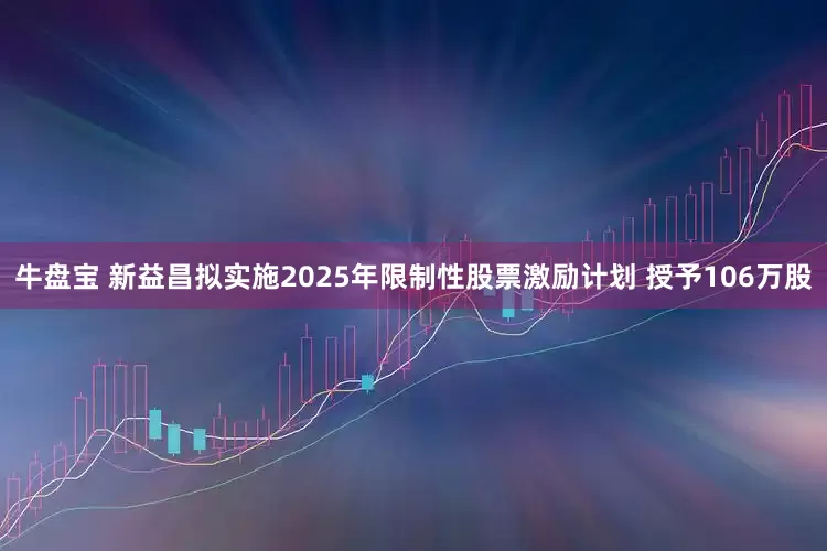 牛盘宝 新益昌拟实施2025年限制性股票激励计划 授予106万股