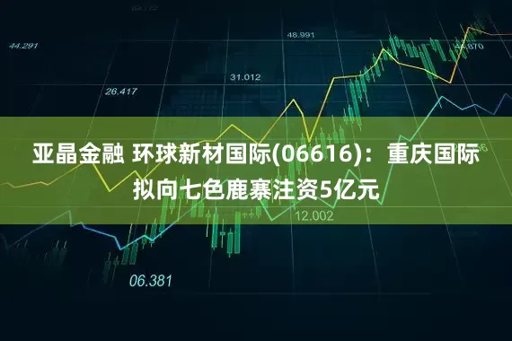 亚晶金融 环球新材国际(06616)：重庆国际拟向七色鹿寨注资5亿元