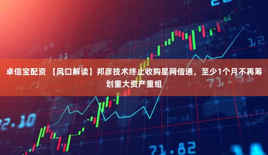 卓信宝配资 【风口解读】邦彦技术终止收购星网信通，至少1个月不再筹划重大资产重组