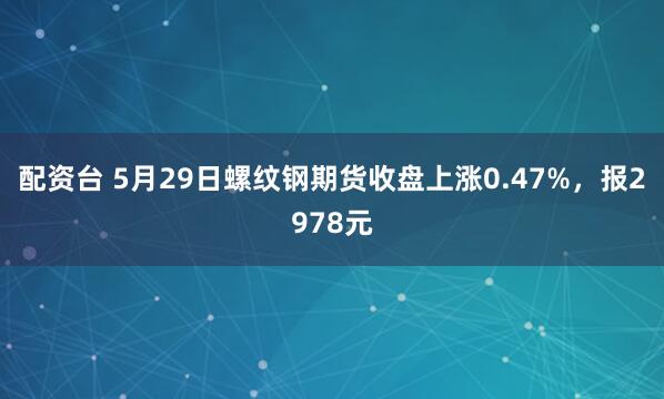 配资台 5月29日螺纹钢期货收盘上涨0.47%，报2978元