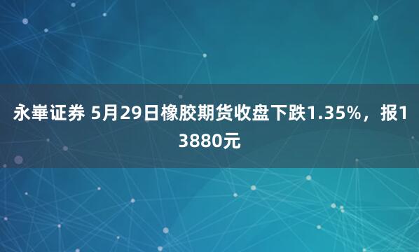 永崋证券 5月29日橡胶期货收盘下跌1.35%，报13880元