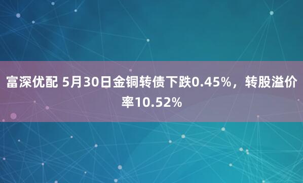 富深优配 5月30日金铜转债下跌0.45%，转股溢价率10.52%
