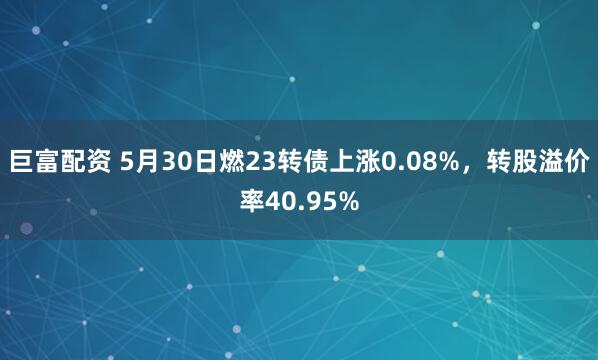 巨富配资 5月30日燃23转债上涨0.08%，转股溢价率40.95%