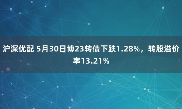 沪深优配 5月30日博23转债下跌1.28%，转股溢价率13.21%