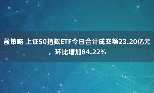 盈策略 上证50指数ETF今日合计成交额23.20亿元，环比增加84.22%