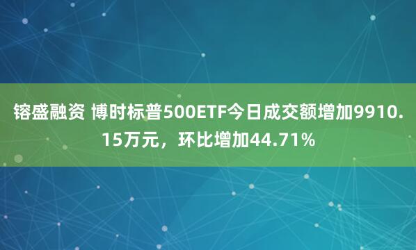 镕盛融资 博时标普500ETF今日成交额增加9910.15万元，环比增加44.71%