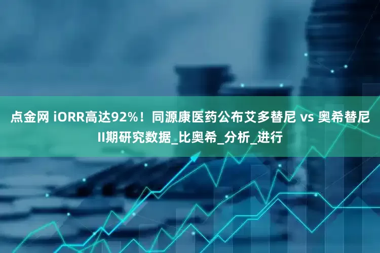 点金网 iORR高达92%！同源康医药公布艾多替尼 vs 奥希替尼II期研究数据_比奥希_分析_进行