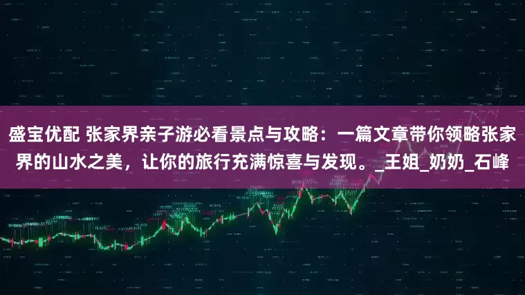 盛宝优配 张家界亲子游必看景点与攻略：一篇文章带你领略张家界的山水之美，让你的旅行充满惊喜与发现。_王姐_奶奶_石峰