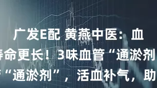 广发E配 黄燕中医：血管通畅，寿命更长！3味血管“通淤剂”，活血补气，助长寿