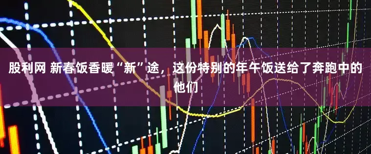 股利网 新春饭香暖“新”途，这份特别的年午饭送给了奔跑中的他们