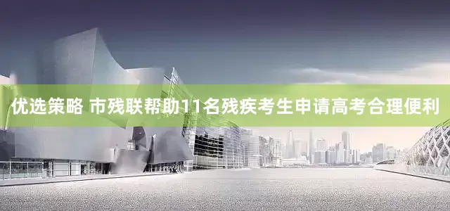 优选策略 市残联帮助11名残疾考生申请高考合理便利