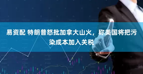 易资配 特朗普怒批加拿大山火，称美国将把污染成本加入关税