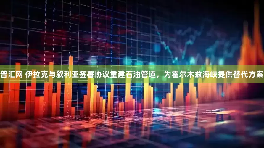 普汇网 伊拉克与叙利亚签署协议重建石油管道，为霍尔木兹海峡提供替代方案
